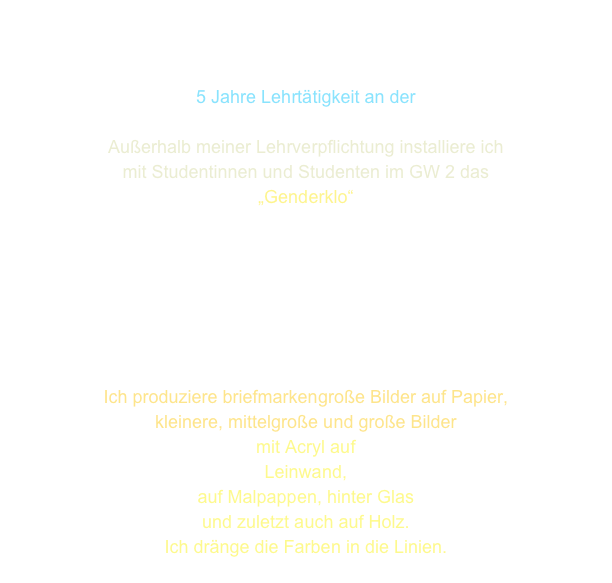


5 Jahre Lehrtätigkeit an der
Universität Bremen
Außerhalb meiner Lehrverpflichtung installiere ich
mit Studentinnen und Studenten im GW 2 das
„Genderklo“







Ich produziere briefmarkengroße Bilder auf Papier,
kleinere, mittelgroße und große Bilder 
mit Acryl auf 
Leinwand, 
auf Malpappen, hinter Glas 
und zuletzt auch auf Holz.
Ich dränge die Farben in die Linien.
