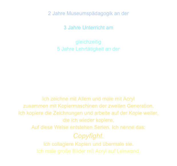 
2 Jahre Museumspädagogik an der 
Kunsthalle Bremen
3 Jahre Unterricht am
Schulzentrum Bremen Sebaldsbrück
gleichzeitig
5 Jahre Lehrtätigkeit an der  
Universität Bremen





Ich zeichne mit Allem und male mit Acryl
zusammen mit Kopiermaschinen der zweiten Generation.
Ich kopiere die Zeichnungen und arbeite auf der Kopie weiter,
die ich wieder kopiere. 
Auf diese Weise entstehen Serien. Ich nenne das:
Copyfight.
Ich collagiere Kopien und übermale sie.
Ich male große Bilder mit Acryl auf Leinwand.